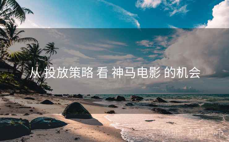 从 投放策略 看 神马电影 的机会