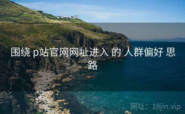 围绕 p站官网网址进入 的 人群偏好 思路