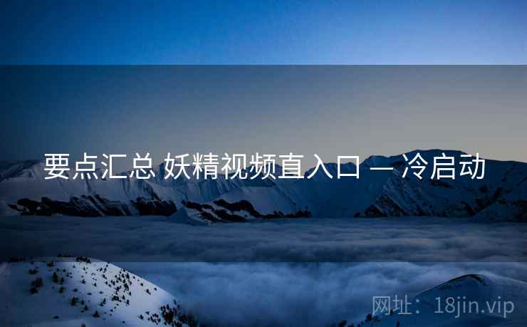 要点汇总 妖精视频直入口 — 冷启动