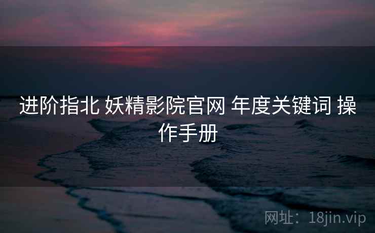 进阶指北 妖精影院官网 年度关键词 操作手册