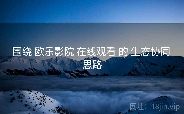 围绕 欧乐影院 在线观看 的 生态协同 思路