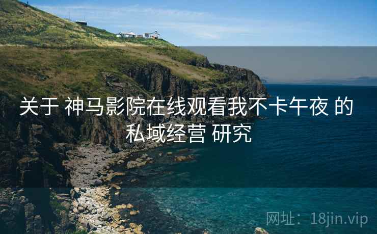 关于 神马影院在线观看我不卡午夜 的 私域经营 研究