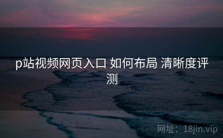 p站视频网页入口 如何布局 清晰度评测