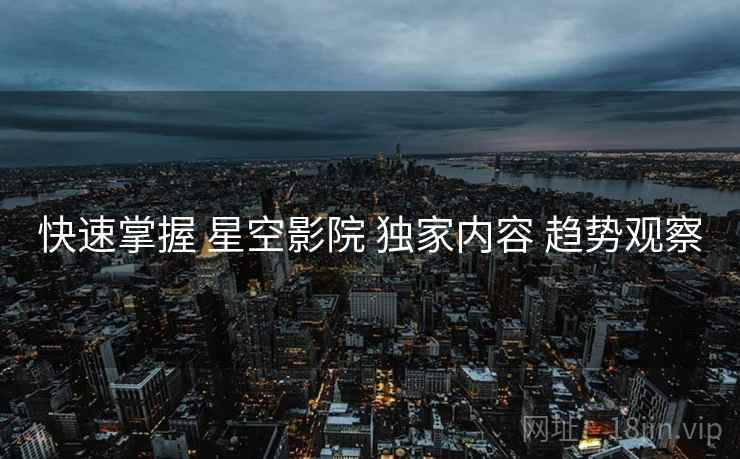 快速掌握 星空影院 独家内容 趋势观察